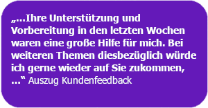 Kundenfeedback: "...Ihre Unterstützung und Vorbereitung in den letzten Wochen war eine große Hilfe für mich. Bei weiteren Themen diesbezüglich würde ich gerne wieder auf Sie zukommen.....
